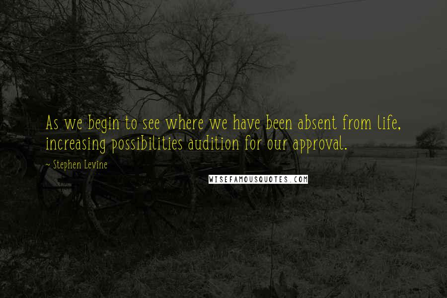 Stephen Levine Quotes: As we begin to see where we have been absent from life, increasing possibilities audition for our approval.