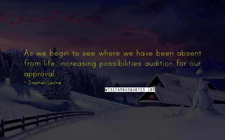 Stephen Levine Quotes: As we begin to see where we have been absent from life, increasing possibilities audition for our approval.