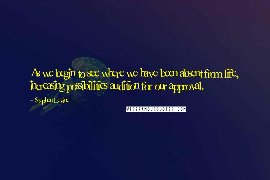 Stephen Levine Quotes: As we begin to see where we have been absent from life, increasing possibilities audition for our approval.