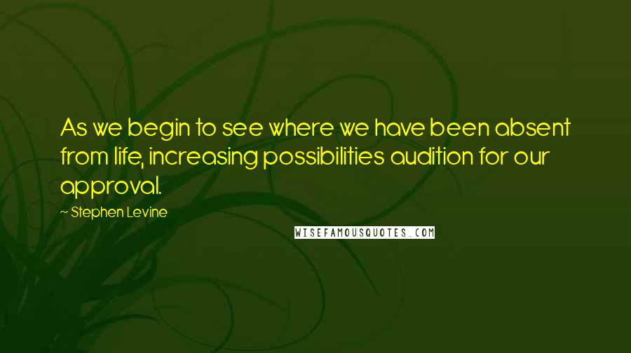 Stephen Levine Quotes: As we begin to see where we have been absent from life, increasing possibilities audition for our approval.