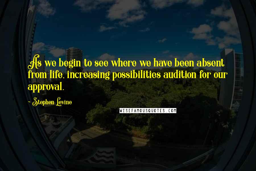 Stephen Levine Quotes: As we begin to see where we have been absent from life, increasing possibilities audition for our approval.