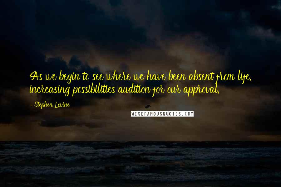 Stephen Levine Quotes: As we begin to see where we have been absent from life, increasing possibilities audition for our approval.