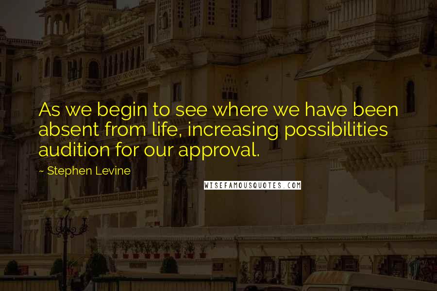 Stephen Levine Quotes: As we begin to see where we have been absent from life, increasing possibilities audition for our approval.