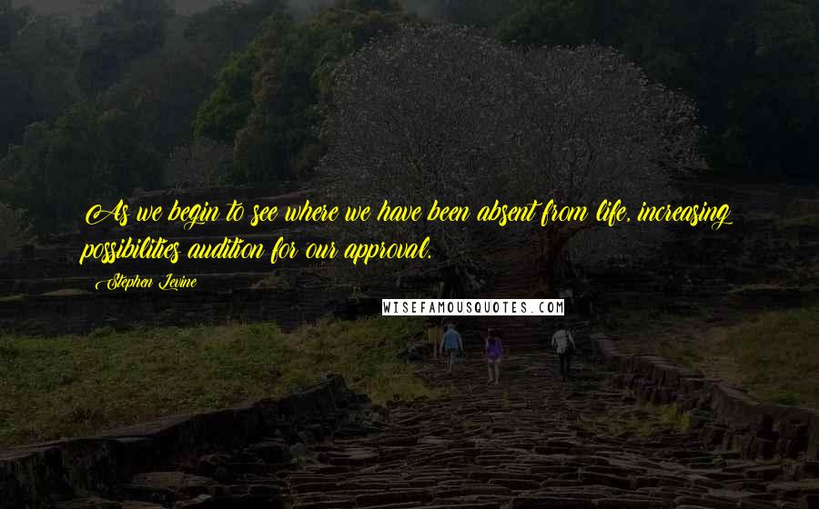 Stephen Levine Quotes: As we begin to see where we have been absent from life, increasing possibilities audition for our approval.