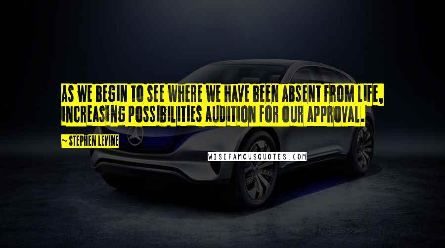 Stephen Levine Quotes: As we begin to see where we have been absent from life, increasing possibilities audition for our approval.