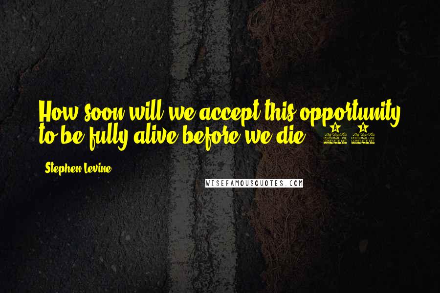 Stephen Levine Quotes: How soon will we accept this opportunity to be fully alive before we die? (88)