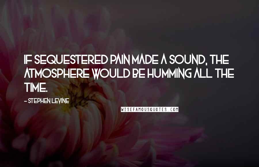 Stephen Levine Quotes: If sequestered pain made a sound, the atmosphere would be humming all the time.