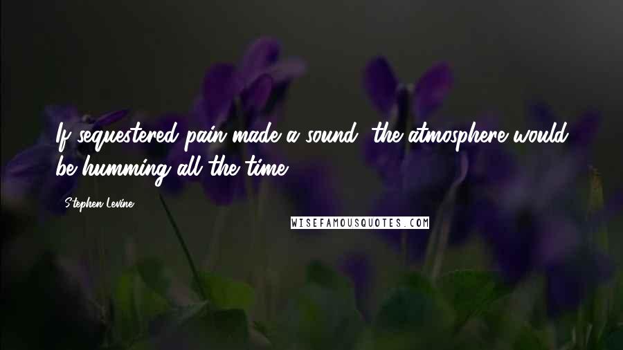 Stephen Levine Quotes: If sequestered pain made a sound, the atmosphere would be humming all the time.