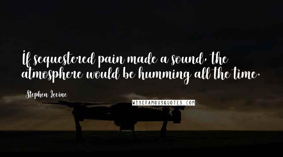 Stephen Levine Quotes: If sequestered pain made a sound, the atmosphere would be humming all the time.