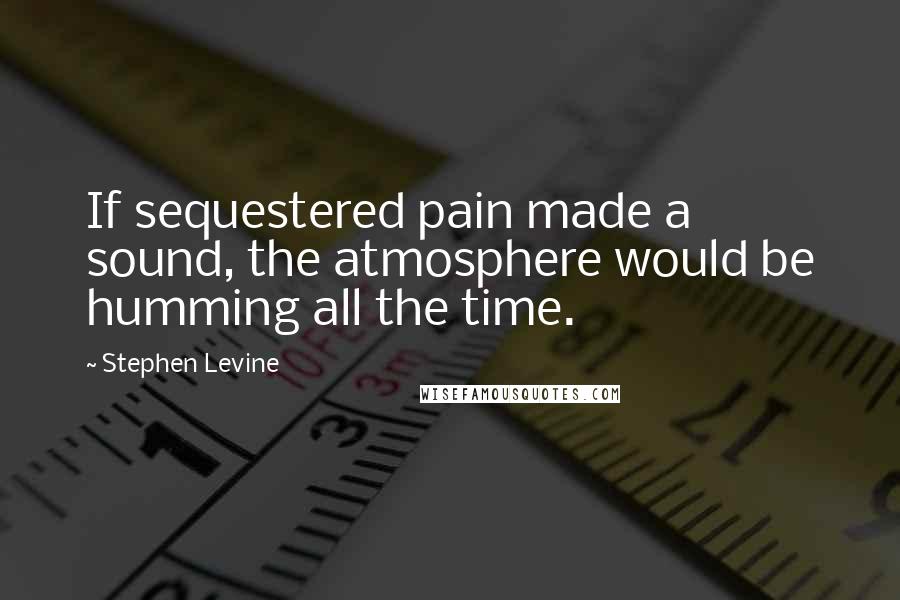 Stephen Levine Quotes: If sequestered pain made a sound, the atmosphere would be humming all the time.