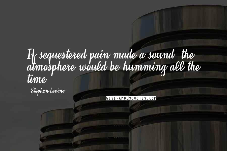 Stephen Levine Quotes: If sequestered pain made a sound, the atmosphere would be humming all the time.