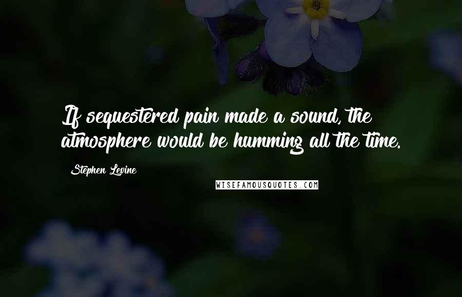 Stephen Levine Quotes: If sequestered pain made a sound, the atmosphere would be humming all the time.