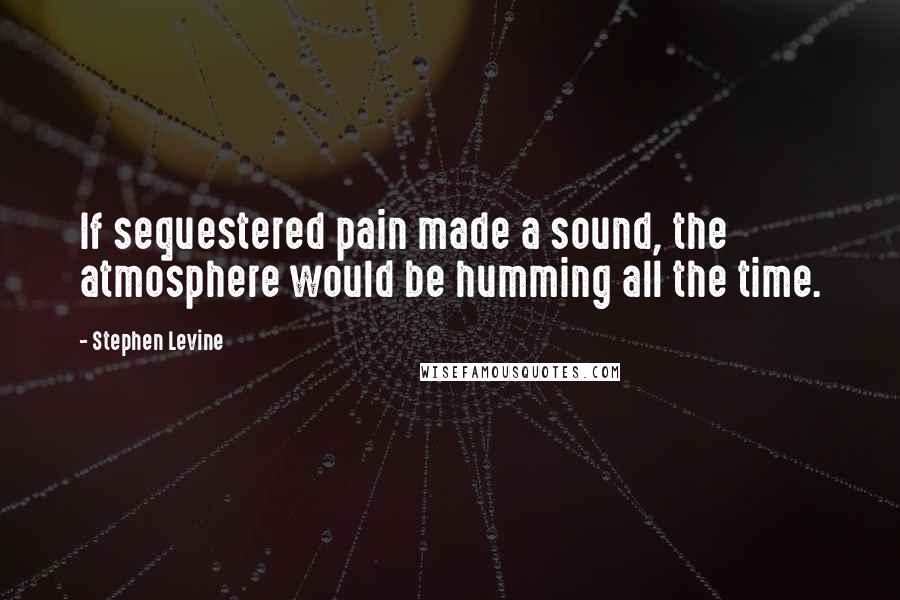 Stephen Levine Quotes: If sequestered pain made a sound, the atmosphere would be humming all the time.