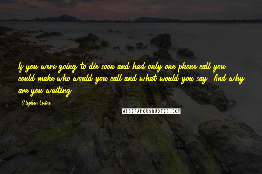 Stephen Levine Quotes: If you were going to die soon and had only one phone call you could make who would you call and what would you say? And why are you waiting?