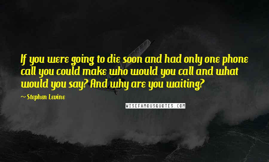 Stephen Levine Quotes: If you were going to die soon and had only one phone call you could make who would you call and what would you say? And why are you waiting?