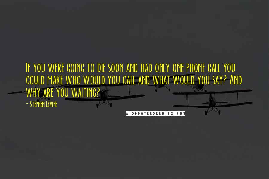 Stephen Levine Quotes: If you were going to die soon and had only one phone call you could make who would you call and what would you say? And why are you waiting?