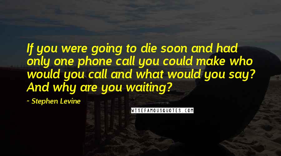 Stephen Levine Quotes: If you were going to die soon and had only one phone call you could make who would you call and what would you say? And why are you waiting?