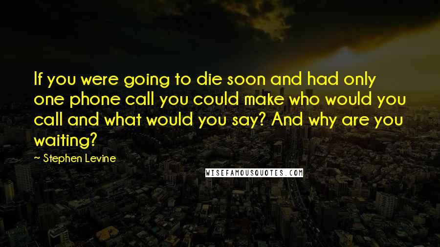 Stephen Levine Quotes: If you were going to die soon and had only one phone call you could make who would you call and what would you say? And why are you waiting?