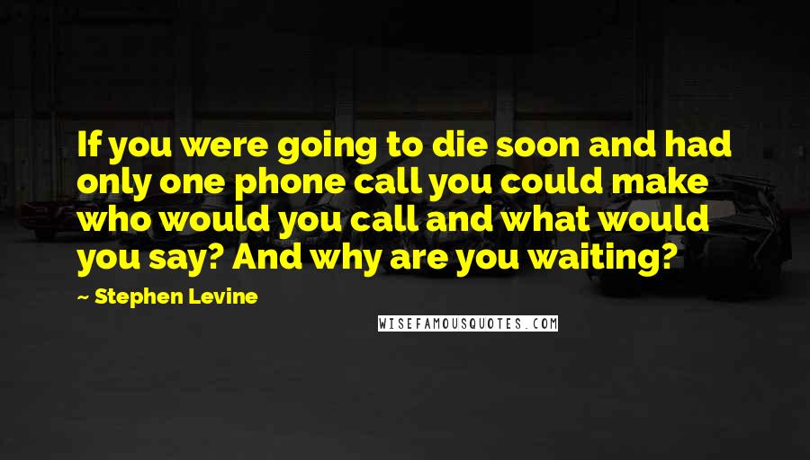 Stephen Levine Quotes: If you were going to die soon and had only one phone call you could make who would you call and what would you say? And why are you waiting?