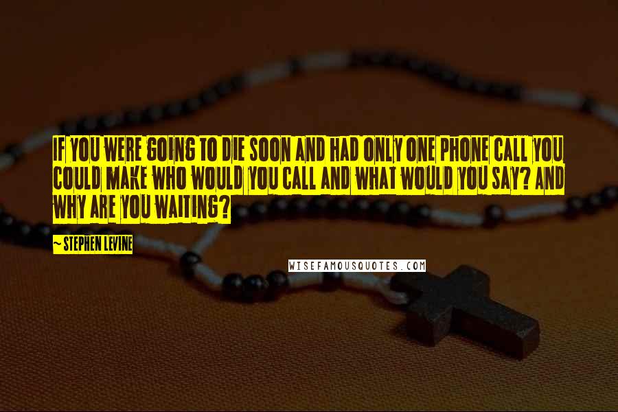 Stephen Levine Quotes: If you were going to die soon and had only one phone call you could make who would you call and what would you say? And why are you waiting?