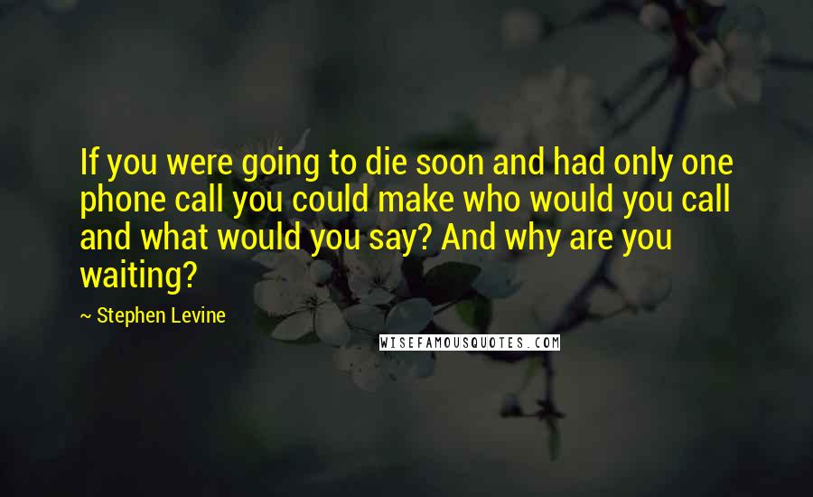 Stephen Levine Quotes: If you were going to die soon and had only one phone call you could make who would you call and what would you say? And why are you waiting?