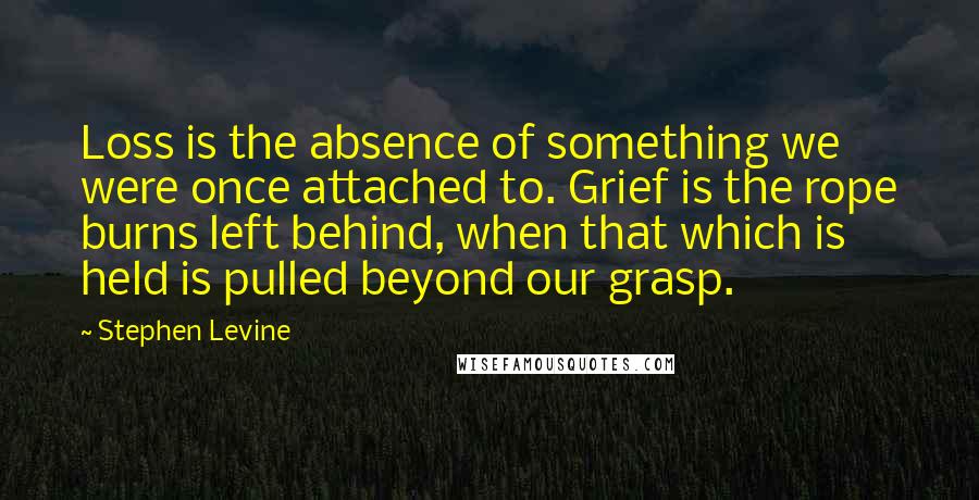 Stephen Levine Quotes: Loss is the absence of something we were once attached to. Grief is the rope burns left behind, when that which is held is pulled beyond our grasp.