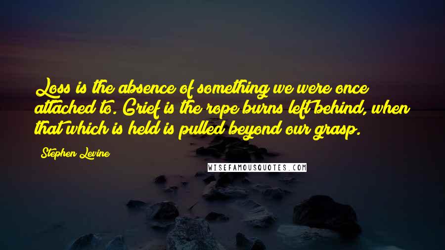 Stephen Levine Quotes: Loss is the absence of something we were once attached to. Grief is the rope burns left behind, when that which is held is pulled beyond our grasp.