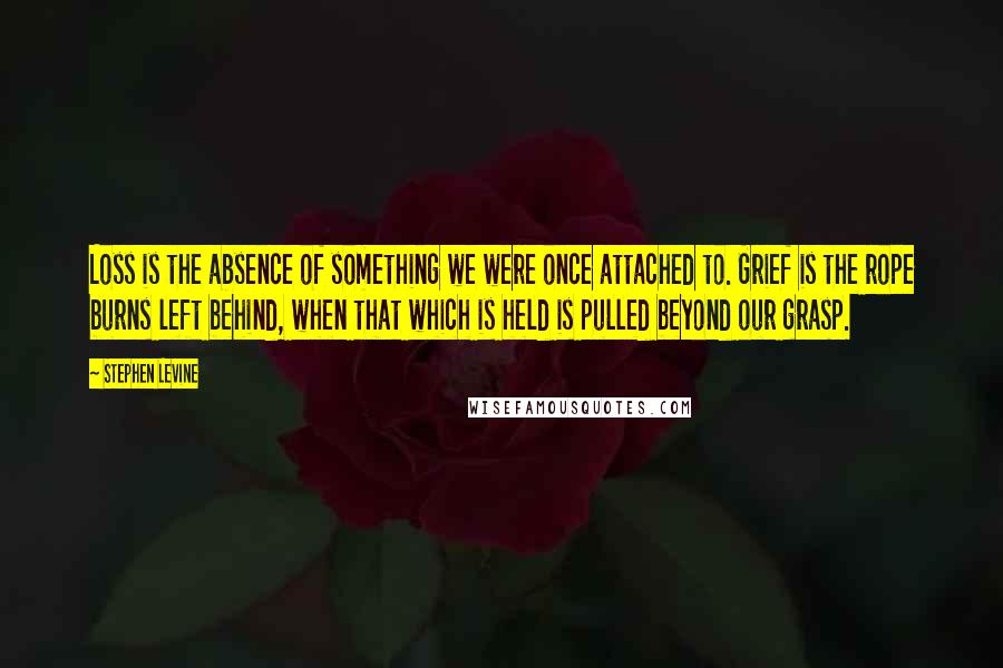 Stephen Levine Quotes: Loss is the absence of something we were once attached to. Grief is the rope burns left behind, when that which is held is pulled beyond our grasp.