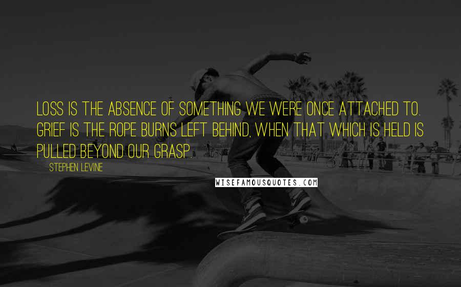 Stephen Levine Quotes: Loss is the absence of something we were once attached to. Grief is the rope burns left behind, when that which is held is pulled beyond our grasp.