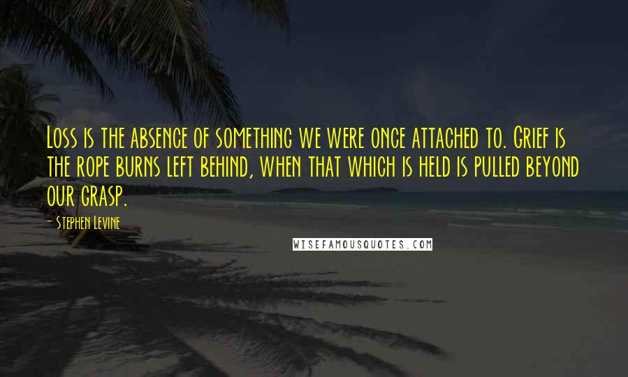 Stephen Levine Quotes: Loss is the absence of something we were once attached to. Grief is the rope burns left behind, when that which is held is pulled beyond our grasp.