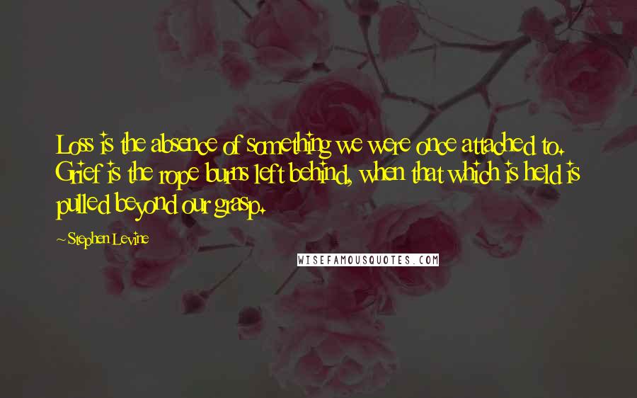 Stephen Levine Quotes: Loss is the absence of something we were once attached to. Grief is the rope burns left behind, when that which is held is pulled beyond our grasp.