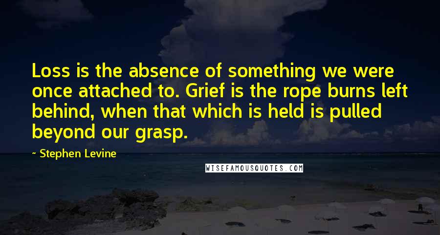 Stephen Levine Quotes: Loss is the absence of something we were once attached to. Grief is the rope burns left behind, when that which is held is pulled beyond our grasp.