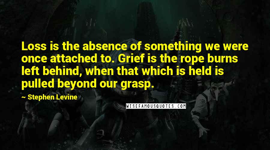 Stephen Levine Quotes: Loss is the absence of something we were once attached to. Grief is the rope burns left behind, when that which is held is pulled beyond our grasp.