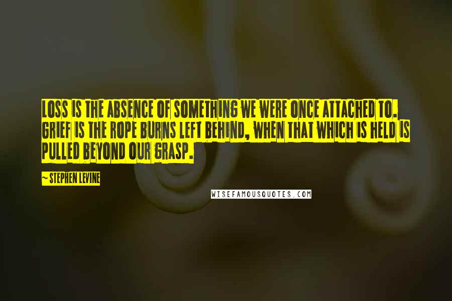 Stephen Levine Quotes: Loss is the absence of something we were once attached to. Grief is the rope burns left behind, when that which is held is pulled beyond our grasp.