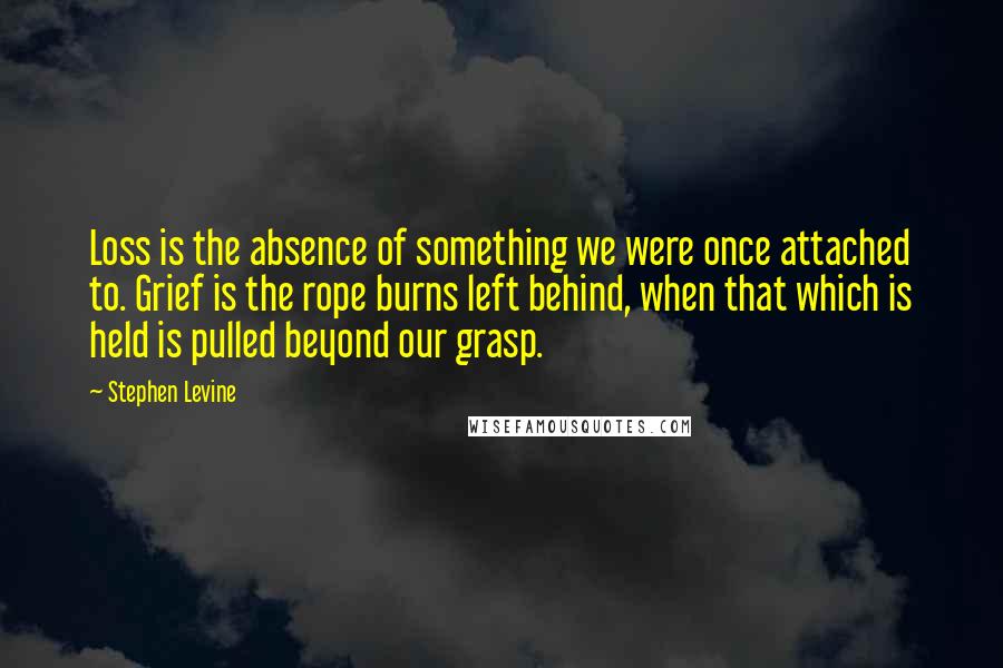 Stephen Levine Quotes: Loss is the absence of something we were once attached to. Grief is the rope burns left behind, when that which is held is pulled beyond our grasp.