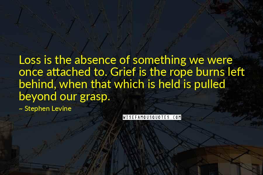 Stephen Levine Quotes: Loss is the absence of something we were once attached to. Grief is the rope burns left behind, when that which is held is pulled beyond our grasp.