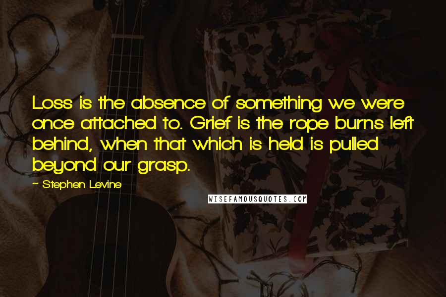 Stephen Levine Quotes: Loss is the absence of something we were once attached to. Grief is the rope burns left behind, when that which is held is pulled beyond our grasp.