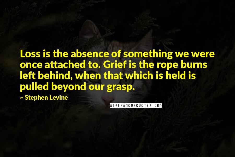 Stephen Levine Quotes: Loss is the absence of something we were once attached to. Grief is the rope burns left behind, when that which is held is pulled beyond our grasp.