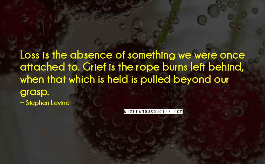 Stephen Levine Quotes: Loss is the absence of something we were once attached to. Grief is the rope burns left behind, when that which is held is pulled beyond our grasp.