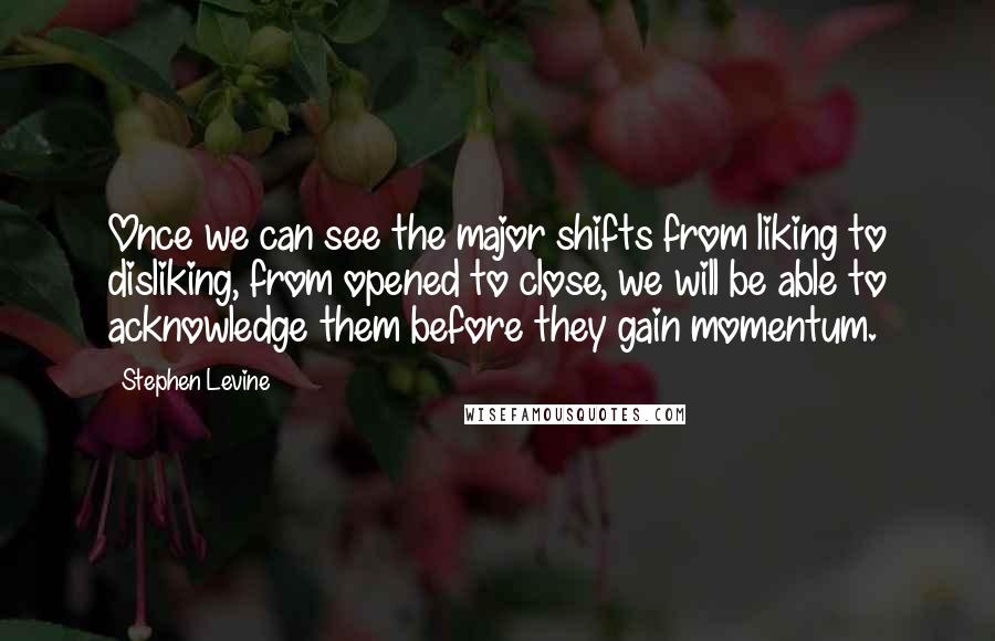 Stephen Levine Quotes: Once we can see the major shifts from liking to disliking, from opened to close, we will be able to acknowledge them before they gain momentum.