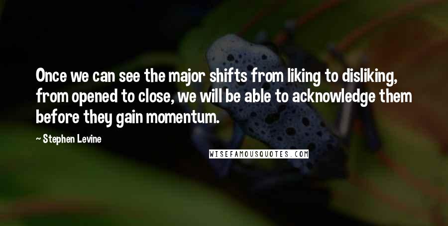 Stephen Levine Quotes: Once we can see the major shifts from liking to disliking, from opened to close, we will be able to acknowledge them before they gain momentum.