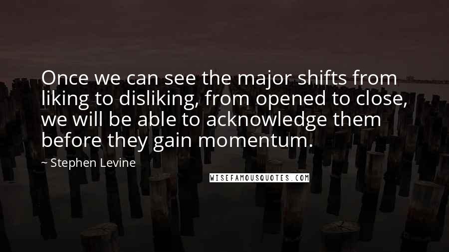 Stephen Levine Quotes: Once we can see the major shifts from liking to disliking, from opened to close, we will be able to acknowledge them before they gain momentum.