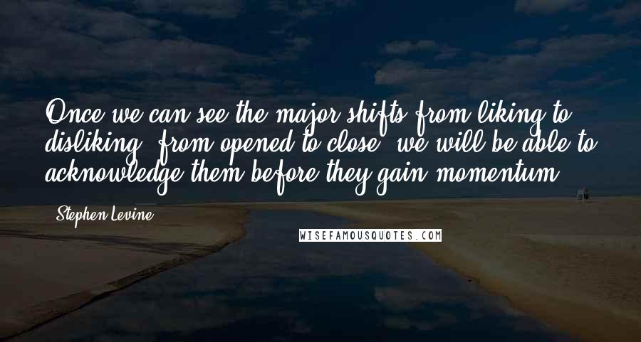 Stephen Levine Quotes: Once we can see the major shifts from liking to disliking, from opened to close, we will be able to acknowledge them before they gain momentum.