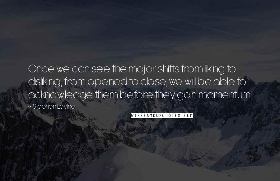 Stephen Levine Quotes: Once we can see the major shifts from liking to disliking, from opened to close, we will be able to acknowledge them before they gain momentum.