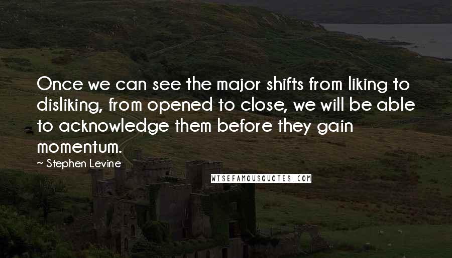 Stephen Levine Quotes: Once we can see the major shifts from liking to disliking, from opened to close, we will be able to acknowledge them before they gain momentum.