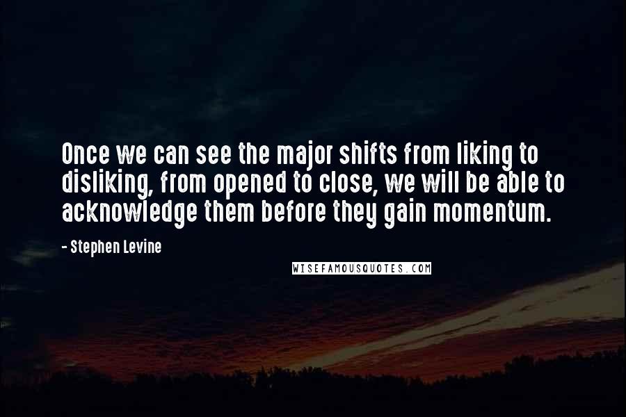 Stephen Levine Quotes: Once we can see the major shifts from liking to disliking, from opened to close, we will be able to acknowledge them before they gain momentum.