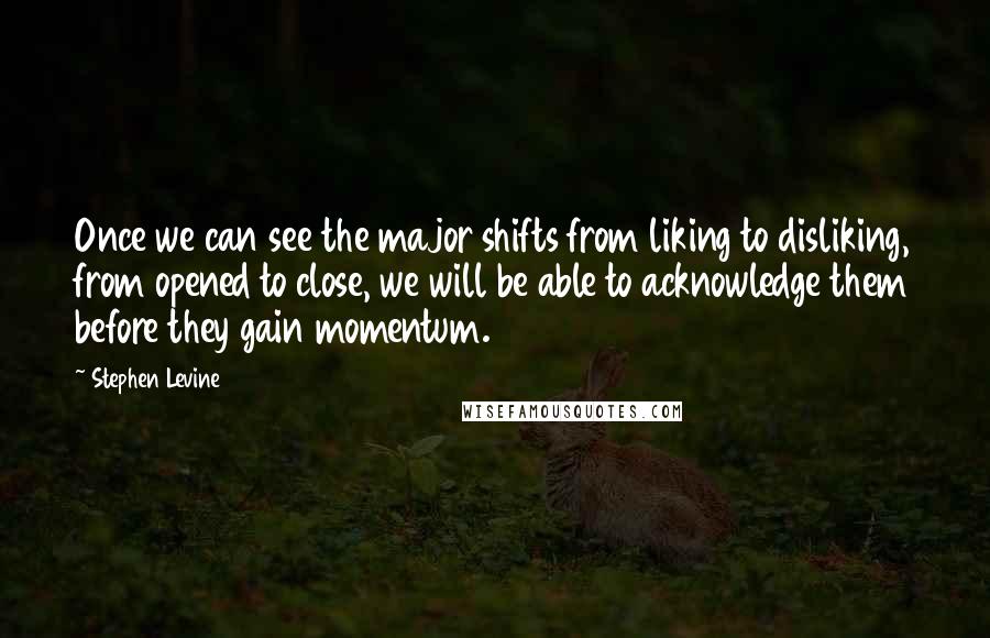 Stephen Levine Quotes: Once we can see the major shifts from liking to disliking, from opened to close, we will be able to acknowledge them before they gain momentum.