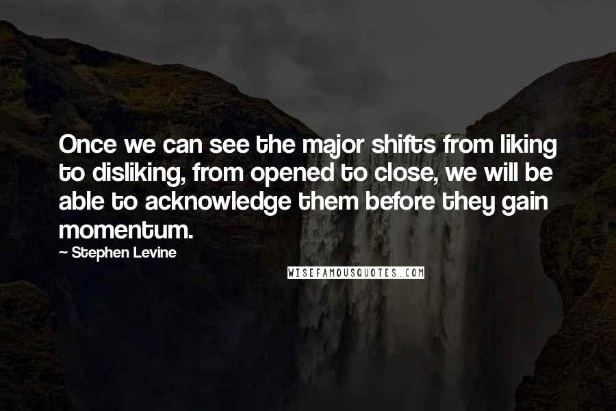 Stephen Levine Quotes: Once we can see the major shifts from liking to disliking, from opened to close, we will be able to acknowledge them before they gain momentum.