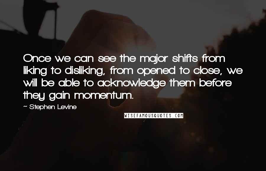 Stephen Levine Quotes: Once we can see the major shifts from liking to disliking, from opened to close, we will be able to acknowledge them before they gain momentum.