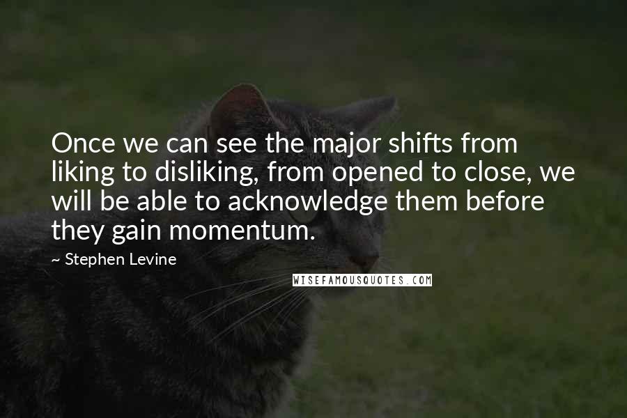 Stephen Levine Quotes: Once we can see the major shifts from liking to disliking, from opened to close, we will be able to acknowledge them before they gain momentum.
